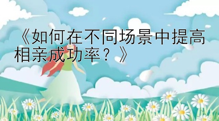 《如何在不同场景中提高相亲成功率？》