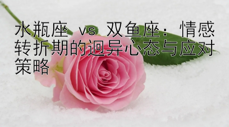 水瓶座 vs 双鱼座：情感转折期的迥异心态与应对策略