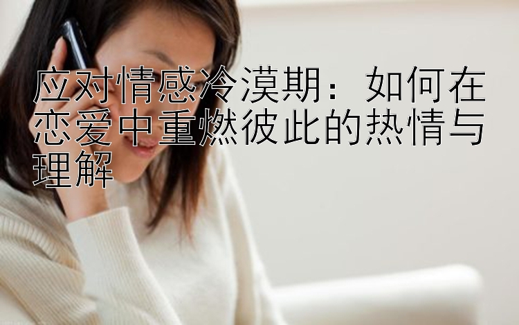 应对情感冷漠期：如何在恋爱中重燃彼此的热情与理解