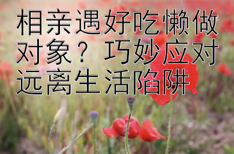 相亲遇好吃懒做对象？巧妙应对远离生活陷阱