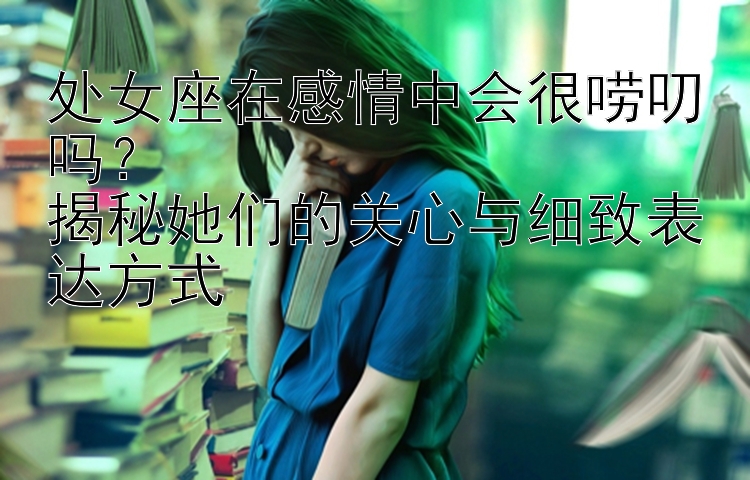 处女座在感情中会很唠叨吗？  
揭秘她们的关心与细致表达方式